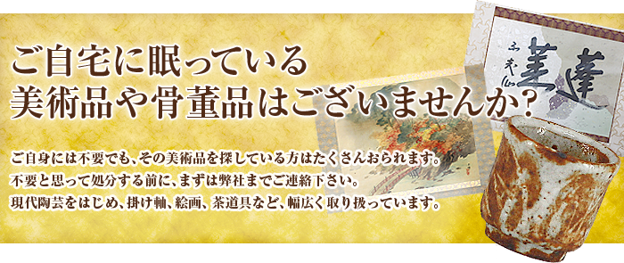 ご自宅に眠っている美術品や骨董品はございませんか？ご自身には不要でも、その美術品を探している方はたくさんおられます。不要と思って処分する前に、まずは弊社までご連絡下さい。現代陶芸をはじめ、掛け軸、絵画、茶道具など、幅広く取り扱っています。